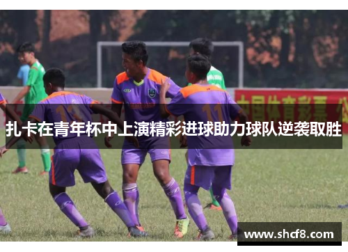 扎卡在青年杯中上演精彩进球助力球队逆袭取胜