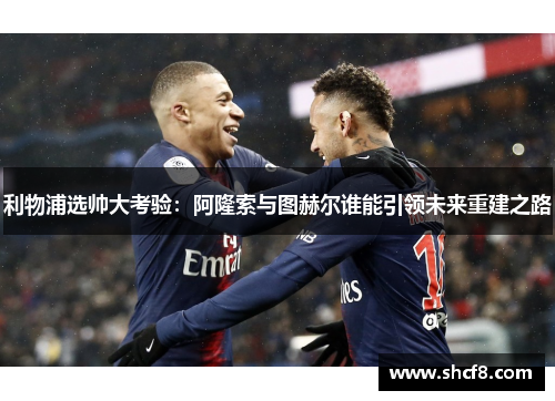 利物浦选帅大考验：阿隆索与图赫尔谁能引领未来重建之路