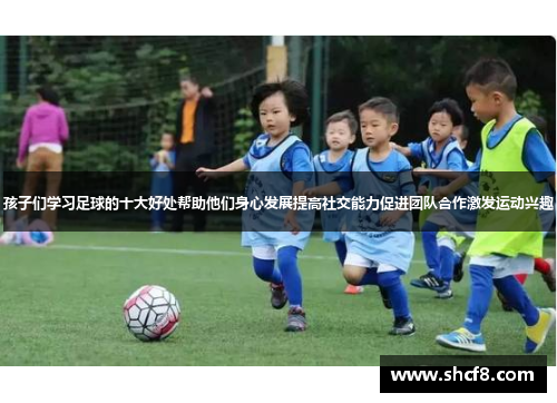 孩子们学习足球的十大好处帮助他们身心发展提高社交能力促进团队合作激发运动兴趣