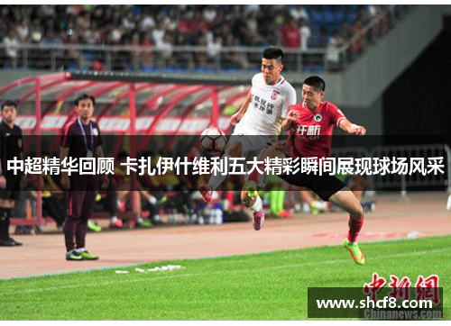 中超精华回顾 卡扎伊什维利五大精彩瞬间展现球场风采