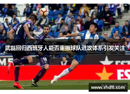 武磊回归西班牙人能否重振球队进攻体系引发关注