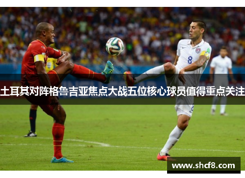 土耳其对阵格鲁吉亚焦点大战五位核心球员值得重点关注