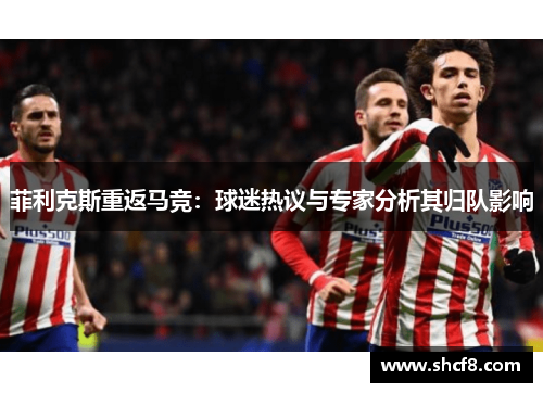 菲利克斯重返马竞：球迷热议与专家分析其归队影响