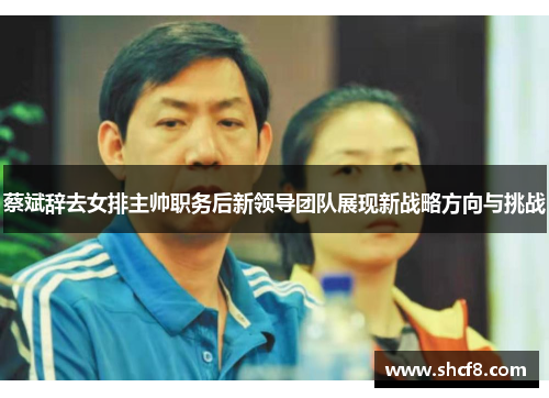 蔡斌辞去女排主帅职务后新领导团队展现新战略方向与挑战
