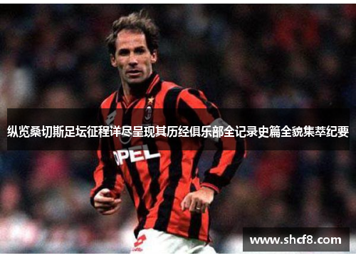 纵览桑切斯足坛征程详尽呈现其历经俱乐部全记录史篇全貌集萃纪要