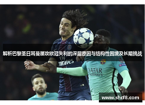 解析巴黎圣日耳曼屡攻欧冠失利的深层原因与结构性困境及长期挑战